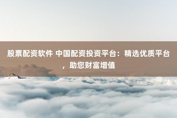 股票配资软件 中国配资投资平台：精选优质平台，助您财富增值