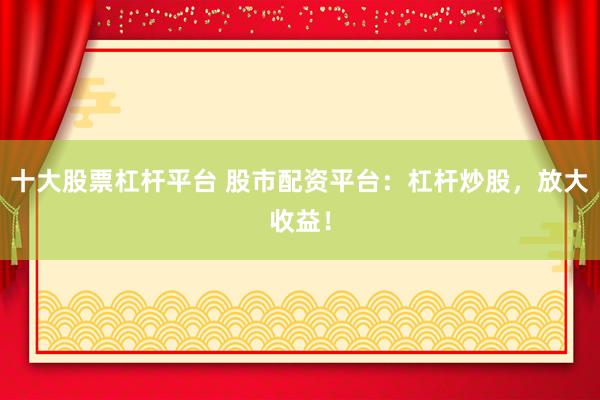 十大股票杠杆平台 股市配资平台：杠杆炒股，放大收益！