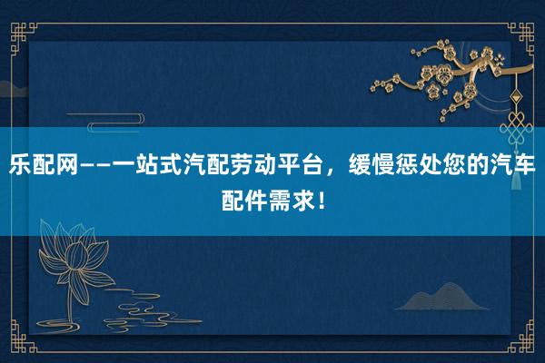 乐配网——一站式汽配劳动平台，缓慢惩处您的汽车配件需求！