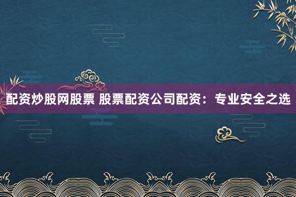 配资炒股网股票 股票配资公司配资：专业安全之选