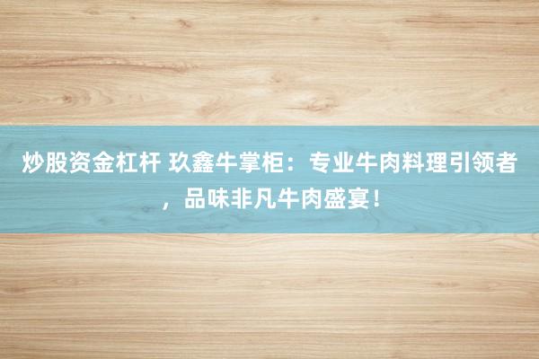 炒股资金杠杆 玖鑫牛掌柜：专业牛肉料理引领者，品味非凡牛肉盛宴！