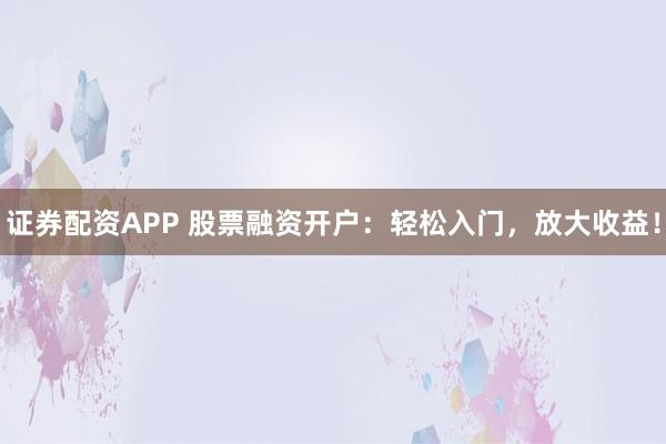 证券配资APP 股票融资开户：轻松入门，放大收益！