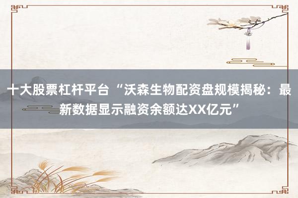 十大股票杠杆平台 “沃森生物配资盘规模揭秘：最新数据显示融资余额达XX亿元”