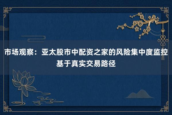 市场观察：亚太股市中配资之家的风险集中度监控基于真实交易路径
