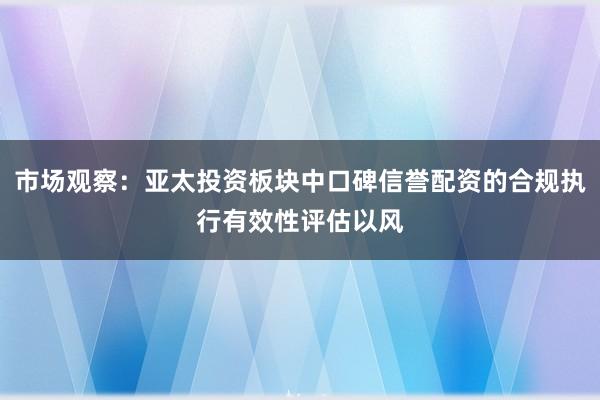 市场观察：亚太投资板块中口碑信誉配资的合规执行有效性评估以风