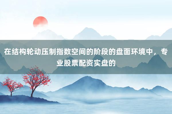 在结构轮动压制指数空间的阶段的盘面环境中，专业股票配资实盘的