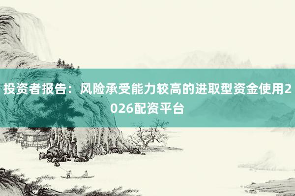 投资者报告：风险承受能力较高的进取型资金使用2026配资平台