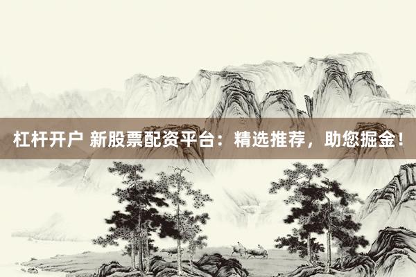 杠杆开户 新股票配资平台：精选推荐，助您掘金！
