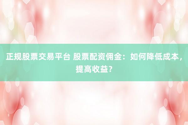 正规股票交易平台 股票配资佣金：如何降低成本，提高收益？
