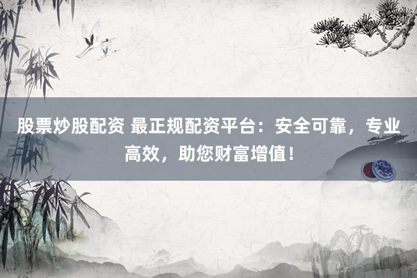 股票炒股配资 最正规配资平台：安全可靠，专业高效，助您财富增值！