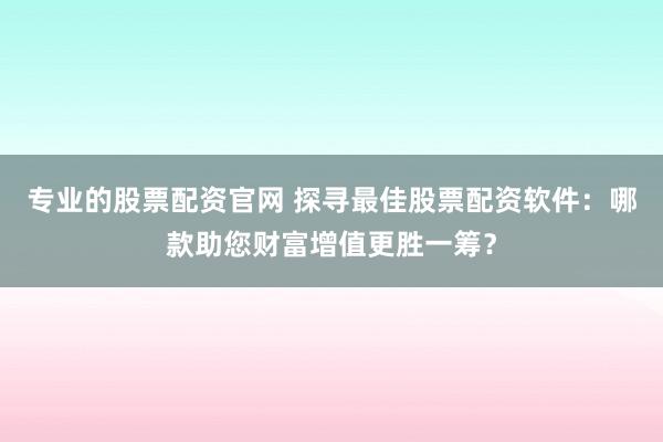 专业的股票配资官网 探寻最佳股票配资软件：哪款助您财富增值更胜一筹？