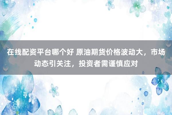 在线配资平台哪个好 原油期货价格波动大，市场动态引关注，投资者需谨慎应对
