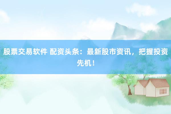 股票交易软件 配资头条：最新股市资讯，把握投资先机！