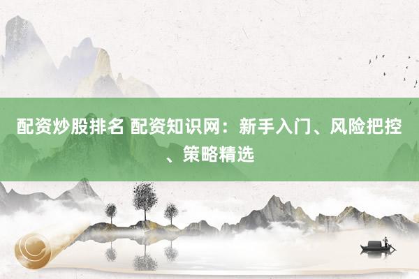 配资炒股排名 配资知识网：新手入门、风险把控、策略精选