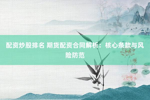 配资炒股排名 期货配资合同解析：核心条款与风险防范