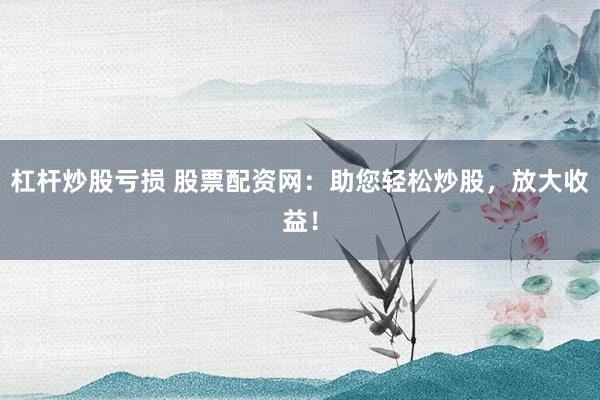 杠杆炒股亏损 股票配资网：助您轻松炒股，放大收益！