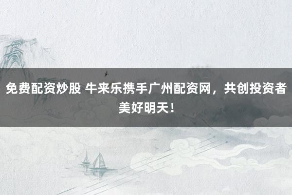 免费配资炒股 牛来乐携手广州配资网，共创投资者美好明天！