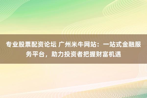 专业股票配资论坛 广州米牛网站：一站式金融服务平台，助力投资者把握财富机遇