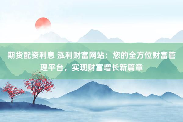 期货配资利息 泓利财富网站：您的全方位财富管理平台，实现财富增长新篇章