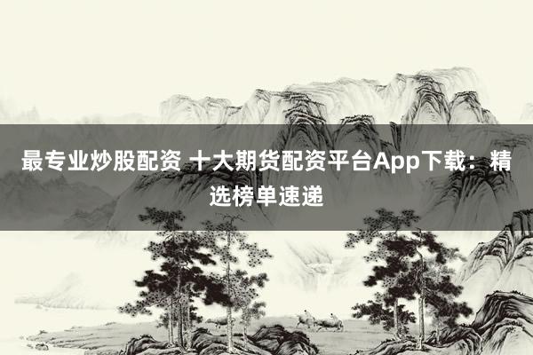 最专业炒股配资 十大期货配资平台App下载：精选榜单速递