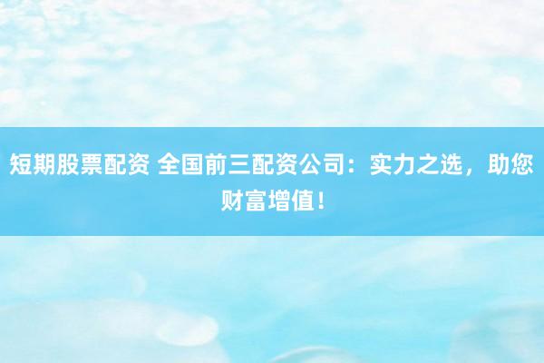 短期股票配资 全国前三配资公司：实力之选，助您财富增值！