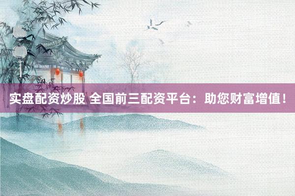 实盘配资炒股 全国前三配资平台：助您财富增值！