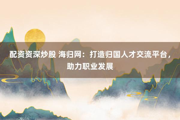 配资资深炒股 海归网：打造归国人才交流平台，助力职业发展