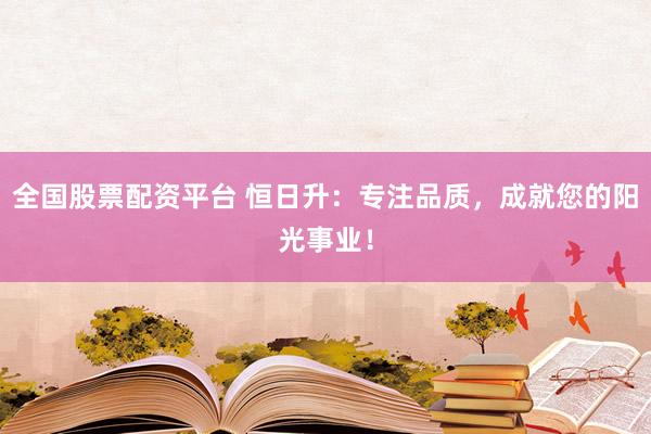 全国股票配资平台 恒日升：专注品质，成就您的阳光事业！