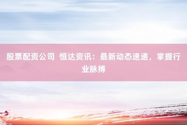 股票配资公司  恒达资讯：最新动态速递，掌握行业脉搏