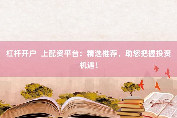 杠杆开户  上配资平台：精选推荐，助您把握投资机遇！