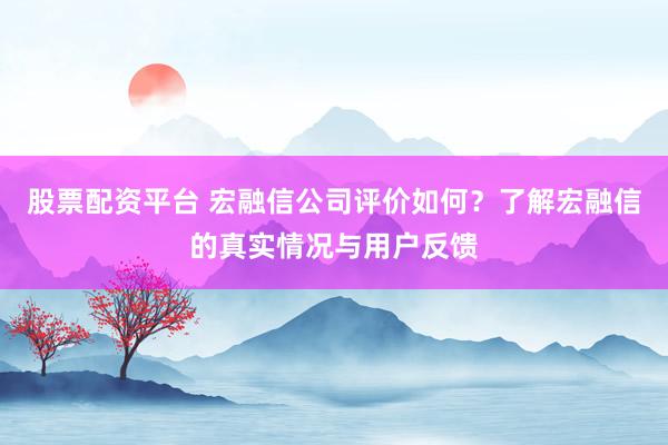 股票配资平台 宏融信公司评价如何？了解宏融信的真实情况与用户反馈