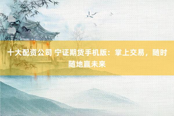 十大配资公司 宁证期货手机版：掌上交易，随时随地赢未来