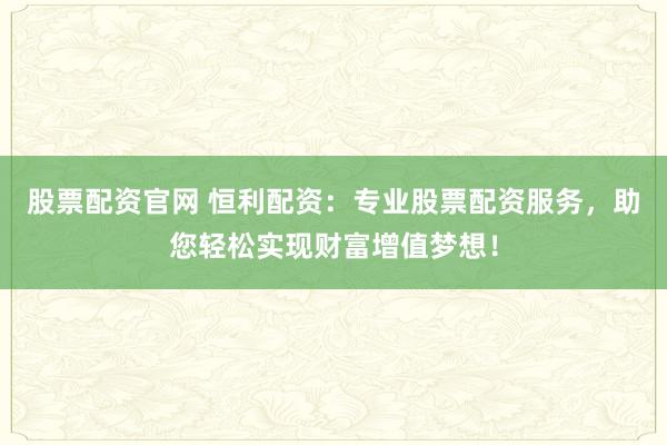 股票配资官网 恒利配资：专业股票配资服务，助您轻松实现财富增值梦想！