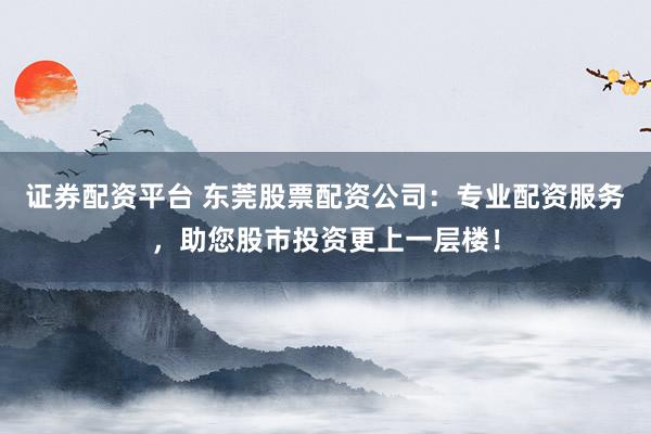 证券配资平台 东莞股票配资公司：专业配资服务，助您股市投资更上一层楼！