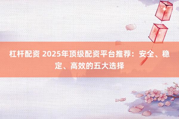 杠杆配资 2025年顶级配资平台推荐：安全、稳定、高效的五大选择