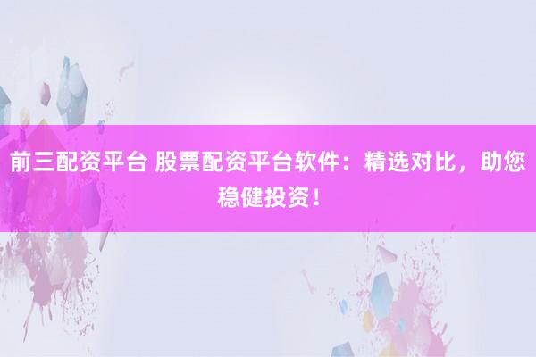 前三配资平台 股票配资平台软件：精选对比，助您稳健投资！